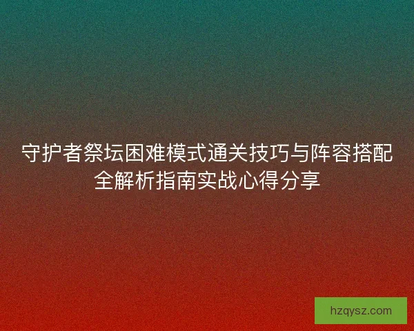 守护者祭坛困难模式通关技巧与阵容搭配全解析指南实战心得分享 守护者祭坛困难模式通关技巧与阵容搭配全解析指南实战心得分享