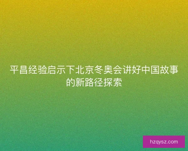 平昌经验启示下北京冬奥会讲好中国故事的新路径探索 平昌经验启示下北京冬奥会讲好中国故事的新路径探索
