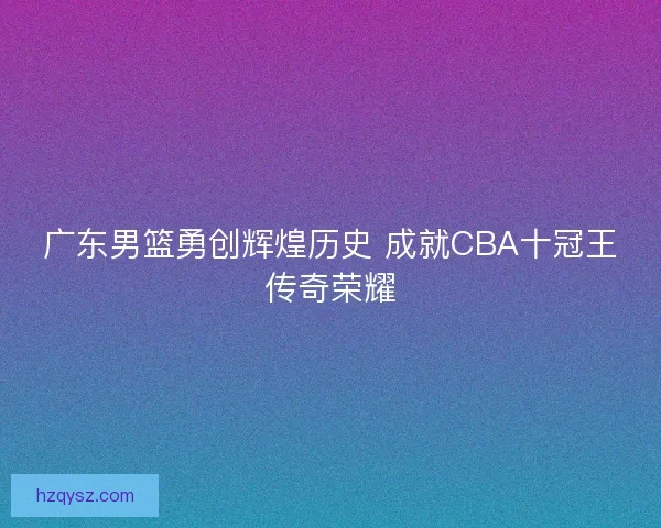 广东男篮勇创辉煌历史 成就CBA十冠王传奇荣耀