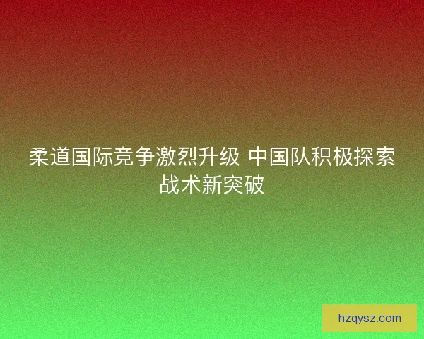 柔道国际竞争激烈升级 中国队积极探索战术新突破